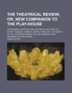 The Theatrical Review; Or, New Companion to the Play-House: Containing a Critical and Historical Account of Every Tragedy, Comedy, Opera, Farce Etc. Exhibited at the Theatres During the Last Season; With Remarks on the Actors