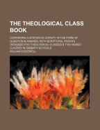 The Theological Class Book: Containing a System of Divinity in the Form of Question & Answer, with Scriptural Proofs Designed for Theological Classes & the Higher Classes in Sabbath Schools - Cogswell, William