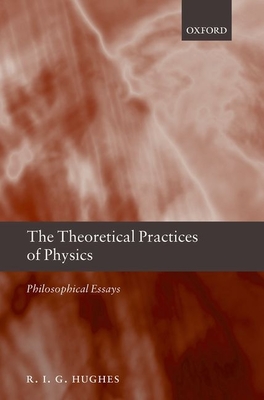 The Theoretical Practices of Physics: Philosophical Essays - Hughes, R. I. G.