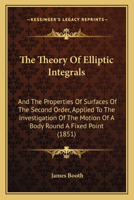 The Theory Of Elliptic Integrals: And The Properties Of Surfaces Of The Second Order, Applied To The Investigation Of The Motion Of A Body Round A Fixed Point (1851) - Booth, James