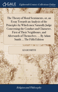 The Theory of Moral Sentiments, or, an Essay Towards an Analysis of the Principles by Which men Naturally Judge Concerning the Conduct and Character, First of Their Neighbours, and Afterwards of Themselves. ... By Adam Smith ... The Fifth Edition