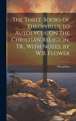 The Three Books of Theophilus to Autolycus On the Christian Religion, Tr., With Notes, by W.B. Flower - Theophilus