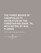 The Three Books of Theophilus to Autolycus on the Christian Religion, Tr., with Notes, by W.B. Flower