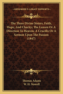 The Three Divine Sisters, Faith, Hope, And Charity; The Leaven Or A Direction To Heaven; A Crucifix Or A Sermon Upon The Passion (1847)