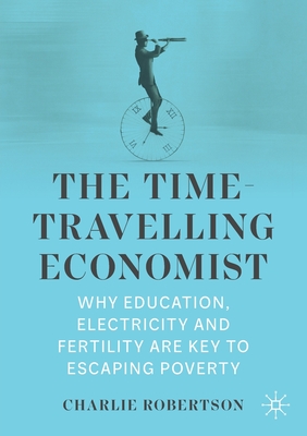 The Time-Travelling Economist: Why Education, Electricity and Fertility Are Key to Escaping Poverty - Robertson, Charlie