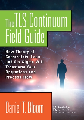 The TLS Continuum Field Guide: How Theory of Constraints, Lean, and Six Sigma Will Transform Your Operations and Process Flow - Bloom, Daniel