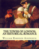 The Tower of London; An Historical Romance by: William Harrison Ainsworth: It Is a Historical Romance That Describes the History of Lady Jane Grey from Her Short-Lived Time as Queen of England to Her Execution.