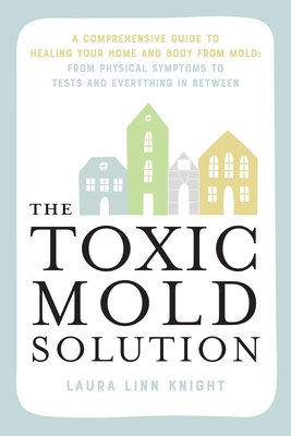 The Toxic Mold Solution: A Comprehensive Guide to Healing Your Home and Body from Mold: From Physical Symptoms to Tests and Everything in Between - Knight, Laura Linn