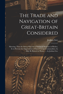 The Trade and Navigation of Great-Britain Considered: Shewing, That the Surest Way for a Nation to Increase in Riches, Is to Prevent the Importation of Such Foreign Commodities As May Be Raised at Home. ... by Joshua Gee