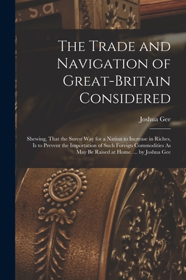 The Trade and Navigation of Great-Britain Considered: Shewing, That the Surest Way for a Nation to Increase in Riches, Is to Prevent the Importation of Such Foreign Commodities As May Be Raised at Home. ... by Joshua Gee - Gee, Joshua
