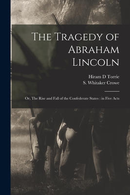 The Tragedy of Abraham Lincoln: or, The Rise and Fall of the Confederate States: in Five Acts - Torrie, Hiram D, and Crowe, S Whitaker (Selden Whitaker) (Creator)