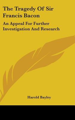 The Tragedy Of Sir Francis Bacon: An Appeal For Further Investigation And Research - Bayley, Harold