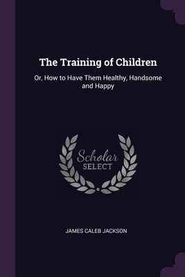 The Training of Children: Or, How to Have Them Healthy, Handsome and Happy - Jackson, James Caleb