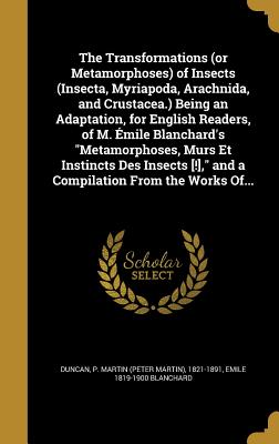 The Transformations (or Metamorphoses) of Insects (Insecta, Myriapoda, Arachnida, and Crustacea.) Being an Adaptation, for English Readers, of M. mile Blanchard's "Metamorphoses, Murs Et Instincts Des Insects [!]," and a Compilation From the Works Of... - Duncan, P Martin (Peter Martin) 1821-1 (Creator), and Blanchard, Emile 1819-1900