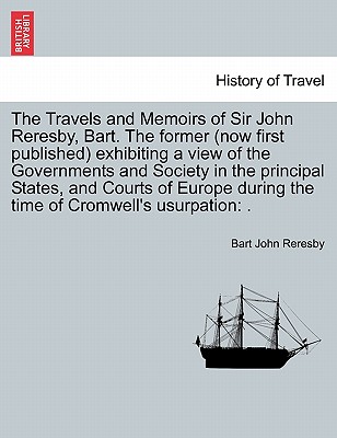 The Travels and Memoirs of Sir John Reresby, Bart. The former (now first published) exhibiting a view of the Governments and Society in the principal States, and Courts of Europe during the time of Cromwell's usurpation: . - Reresby, Bart John