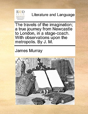 The Travels of the Imagination; A True Journey from Newcastle to London, in a Stage-Coach. with Observations Upon the Metropolis. by J. M - Murray, James