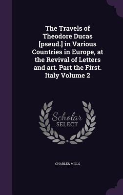 The Travels of Theodore Ducas [pseud.] in Various Countries in Europe, at the Revival of Letters and art. Part the First. Italy Volume 2 - Mills, Charles, Professor