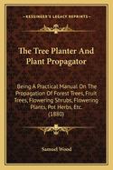 The Tree Planter And Plant Propagator: Being A Practical Manual On The Propagation Of Forest Trees, Fruit Trees, Flowering Shrubs, Flowering Plants, Pot Herbs, Etc. (1880)