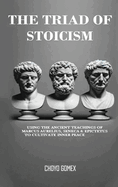 The Triad of Stoicism: The Ancient Teachings of Marcus Aurelius, Seneca & Epictetus To Cultivate Inner Peace