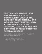 The Trial at Large of Lieut. Gen. Whitelocke, Late Commander in Chief of the Forces in South America, by a General Court Martial, Held at Chelsea Hospital on Thursday, January 28, 1808 and Continued by Adjournment to Tuesday March 15