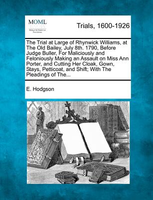 The Trial at Large of Rhynwick Williams, at the Old Bailey, July 8th. 1790, Before Judge Buller, for Maliciously and Feloniously Making an Assault on Miss Ann Porter, and Cutting Her Cloak, Gown, Stays, Petticoat, and Shift; With the Pleadings of The... - Hodgson, E