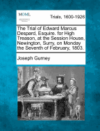 The Trial of Edward Marcus Despard, Esquire; For High Treason, at the Session House, Newington, Surry, on Monday the Seventh of February, 1803