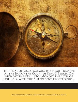 The Trial of James Watson, for High Treason: At the Bar of the Court of King'S Bench, On Monday the 9Th ... [To] Monday the 16Th of June, 1817. with the Antecedent Proceedings ... - Gurney, William Brodie, and Great Britain Court of King's Bench (Creator)