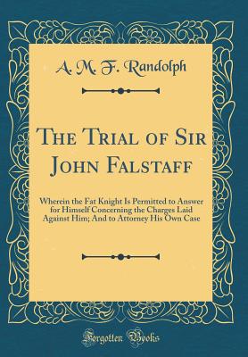 The Trial of Sir John Falstaff: Wherein the Fat Knight Is Permitted to Answer for Himself Concerning the Charges Laid Against Him; And to Attorney His Own Case (Classic Reprint) - Randolph, A M F