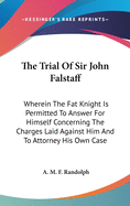 The Trial Of Sir John Falstaff: Wherein The Fat Knight Is Permitted To Answer For Himself Concerning The Charges Laid Against Him And To Attorney His Own Case