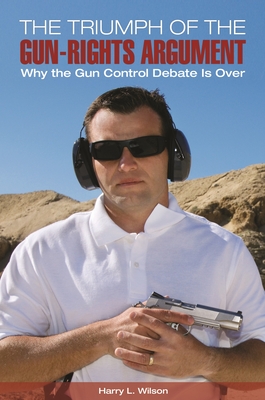 The Triumph of the Gun-Rights Argument: Why the Gun Control Debate Is Over - Wilson, Harry L.