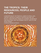 The Tropics; Their Resources, People and Future. a Description of the Tropical Lands of Africa, Asia, Central and South America, Australasia and the Pacific Their Natural Products, Scenery, Inhabitants and Industries, and the Possibilities of Their Futur