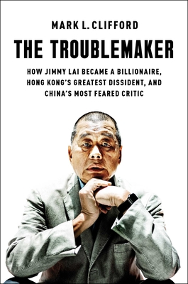 The Troublemaker: How Jimmy Lai Became a Billionaire, Hong Kong's Greatest Dissident, and China's Most Feared Critic - Clifford, Mark L