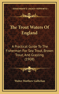 The Trout Waters of England: A Practical Guide to the Fisherman for Sea Trout, Brown Trout, and Gra