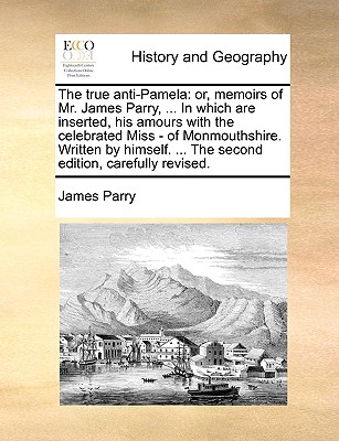 The True Anti-Pamela: Or, Memoirs of Mr. James Parry, ... in Which Are Inserted, His Amours with the Celebrated Miss - Of Monmouthshire. Written by Himself. ... the Second Edition, Carefully Revised. - Parry, James