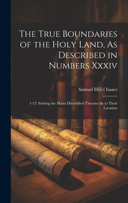 The True Boundaries of the Holy Land, As Described in Numbers Xxxiv: 1-12: Solving the Many Diversified Theories As to Their Location - Isaacs, Samuel Hillel