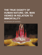 The True Dignity of Human Nature; Or, Man Viewed in Relation to Immortality