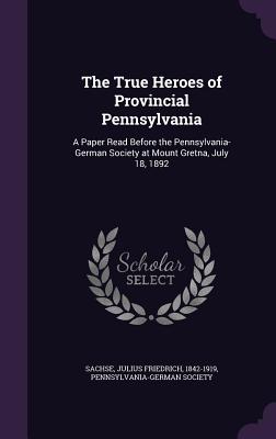 The True Heroes of Provincial Pennsylvania: A Paper Read Before the Pennsylvania-German Society at Mount Gretna, July 18, 1892 - Sachse, Julius Friedrich, and Pennsylvania-German Society (Creator)