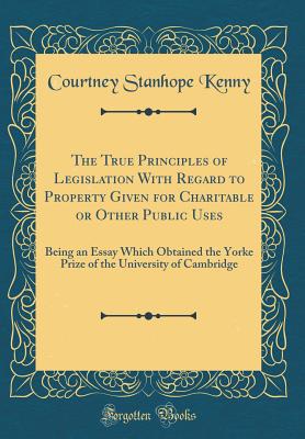 The True Principles of Legislation with Regard to Property Given for Charitable or Other Public Uses: Being an Essay Which Obtained the Yorke Prize of the University of Cambridge (Classic Reprint) - Kenny, Courtney Stanhope