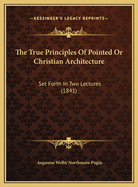 The True Principles of Pointed or Christian Architecture: Set Forth in Two Lectures Delivered at St. Marie's, Oscott