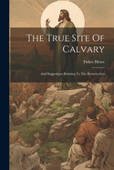 The True Site Of Calvary: And Suggestions Relating To The Resurrection