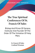 The True Spiritual Conferences Of St. Francis Of Sales: Bishop And Prince Of Geneva, Institutor And Founder Of The Order Of The Visitation Of Holy Mary