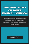 The True Story Of James Michael Johnson: Tracing the Political Ascendancy of the 56th Speaker of the U.S. House of Representatives, Amidst Controversies and Triumphs
