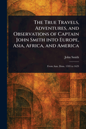 The True Travels, Adventures, and Observations, of Captain John Smith, Into Europe, Asia, Africa, and America, from Ann. Dom. 1593 to 1629 (Classic Reprint)