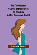 The True Woman A Series of Discourses, to Which Is Added Woman vs. Ballot