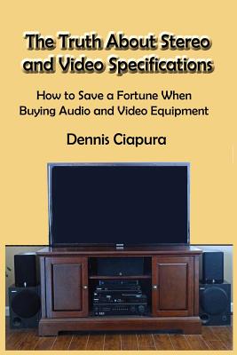 The Truth About Stereo and Video Specifications: How to Save a Fortune When Buying Audio and Video Equipment - Ciapura, Dennis Raymond