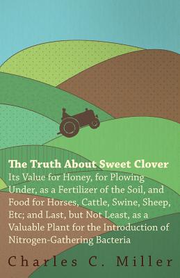 The Truth About Sweet Clover - Its Value For Honey, For Plowing Under, As A Fertilizer Of The Soil, And Food For Horses, Cattle, Swine, Sheep, Etc; And Last, But Not Least, As A Valuable Plant For The Introduction Of Nitrogen-gathering Bacteria - Miller, Charles C.