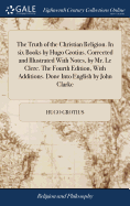 The Truth of the Christian Religion. In six Books by Hugo Grotius. Corrected and Illustrated With Notes, by Mr. Le Clerc. The Fourth Edition, With Additions. Done Into English by John Clarke