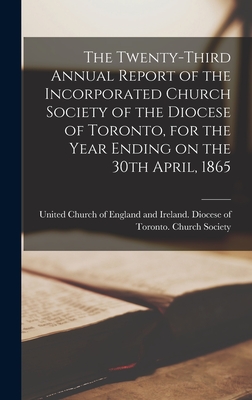 The Twenty-third Annual Report of the Incorporated Church Society of the Diocese of Toronto, for the Year Ending on the 30th April, 1865 [microform] - United Church of England and Ireland (Creator)