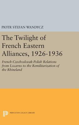 The Twilight of French Eastern Alliances, 1926-1936: French-Czechoslovak-Polish Relations from Locarno to the Remilitarization of the Rhineland - Wandycz, Piotr Stefan