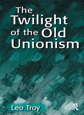 The Twilight of the Old Unionism - Troy, Leo, Ph.D.